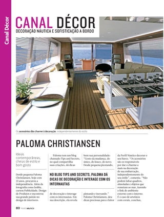CANAL DÉCOR DECORAÇÃO NÁUTICA E SOFISTICAÇÃO A BORDO 
PALOMA CHRISTIANSEN 
80 PERFILNÁUTICO 
CanaCal nDal Eéspcoroter 
Os acessórios dão charme à decoração, independentemente do estilo 
Desde pequena Paloma 
Christiansen, hoje com 
22 anos, procurou a 
independência. Além da 
fotografia como hobby, 
cursou Publicidade, Design 
de Produtos e encontrou 
sua grande paixão no 
design de interiores. 
Paloma tem um blog 
chamado Tips and Secrets, 
no qual compartilha 
suas criações, dá dicas 
da Perfil Náutico decorar o 
seu barco. “Os acessórios 
são os responsáveis 
por dar o charme a 
mais na decoração 
de sua embarcação, 
independentemente do 
seu estilo”, comenta. “Não 
podem faltar quadros, 
almofadas e objetos que 
remetam ao mar, fazendo 
o link do ambiente 
externo com o interno. 
É o caso de artefatos 
com corais, conchas, 
NO BLOG TIPS AND SECRETS, PALOMA DÁ 
DICAS DE DECORAÇÃO E INTERAGE COM OS 
INTERNAUTAS 
de decoração e interage 
com os internautas. Em 
sua descrição, ela revela 
bem sua personalidade: 
“Gosto da mudança, do 
único, do louco, do novo. 
Desde pequena picotando, 
pintando e inovando.” 
Paloma Christiansen, deu 
dicas preciosas para o leitor 
Ideias 
contemporâneas, 
cheias de estilo e 
bom gosto 
 