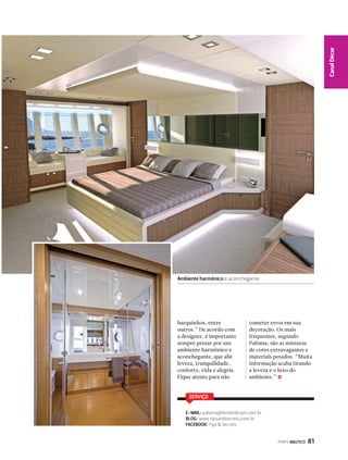 PERFILNÁUTICO 81 
Canal Décor 
Ambiente harmônico e aconchegante 
barquinhos, entre 
outros.” De acordo com 
a designer, é importante 
sempre prezar por um 
ambiente harmônico e 
aconchegante, que alie 
leveza, tranquilidade, 
conforto, vida e alegria. 
Fique atento para não 
cometer erros em sua 
decoração. Os mais 
frequentes, segundo 
Paloma, são as misturas 
de cores extravagantes e 
materiais pesados. “Muita 
informação acaba tirando 
a leveza e o luxo do 
ambiente.” j 
SERVIÇO 
E-MAIL: paloma@ferrettibrasil.com.br 
BLOG: www.tipsandsecrets.com.br 
FACEBOOK: Tips  Secrets 
 