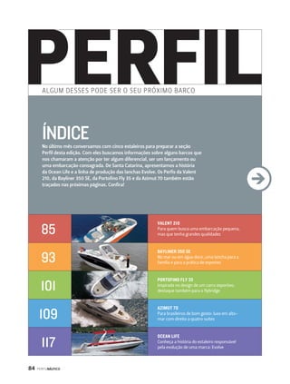 ALGUM DESSES PODE SER O S EU PRÓXIMO BARCO 
ÍNDICE 
No último mês conversamos com cinco estaleiros para preparar a seção 
Perfil desta edição. Com eles buscamos informações sobre alguns barcos que 
nos chamaram a atenção por ter algum diferencial, ser um lançamento ou 
uma embarcação consagrada. De Santa Catarina, apresentamos a história 
da Ocean Life e a linha de produção das lanchas Evolve. Os Perfis da Valent 
210, da Bayliner 350 SE, da Portofino Fly 35 e da Azimut 70 também estão 
traçados nas próximas páginas. Confira! 
84 PERFILNÁUTICO 
VALENT 210 
Para quem busca uma embarcação pequena, 
mas que tenha grandes qualidades 
BAYLINER 350 SE 
No mar ou em água doce, uma lancha para a 
família e para a prática de esportes 
PORTOFINO FLY 35 
Inspirada no design de um carro esportivo, 
destaque também para o flybridge 
AZIMUT 70 
Para brasileiros de bom gosto: luxo em alto-mar 
com direito a quatro suítes 
OCEAN LIFE 
Conheça a história do estaleiro responsável 
pela evolução de uma marca: Evolve 
85 
93 
101 
109 
117 
 