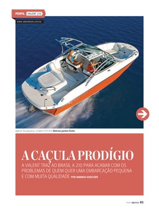 PERFIL VALENT 210 
A CAÇULA PRODÍGIO 
A VALENT TRAZ AO BRASIL A 210 PARA ACABAR COM OS 
PROBLEMAS DE QUEM QUER UMA EMBARCAÇÃO PEQUENA 
E COM MUITA QUALIDADE POR AMANDA KASECKER 
PERFILNÁUTICO 85 
www.valentboats.com.br 
j 
Apesar de pequena, a Valent 210 tem diversos pontos fortes 
 