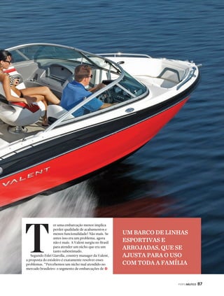 PERFILNÁUTICO 87 
er uma embarcação menor implica 
perder qualidade de acabamentos e 
menos funcionalidade? Não mais. Se 
antes isso era um problema, agora 
não é mais. A Valent surgiu no Brasil 
para atender um nicho que era um 
tanto subestimado. 
T 
Segundo Eslei Giarolla, country manager da Valent, 
a proposta do estaleiro é exatamente resolver esses 
problemas. “Percebemos um nicho mal atendido no 
mercado brasileiro: o segmento de embarcações de 
j 
UM BARCO DE LINHAS 
ESPORTIVAS E 
ARROJADAS, QUE SE 
AJUSTA PARA O USO 
COM TODA A FAMÍLIA 
 
