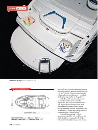 ESPECIFICAÇÕES TÉCNICAS 
BOCA: 2,5 m 
88 PERFILNÁUTICO 
luxo ou de alto nível de acabamento, mas de 
tamanho pequeno, pequeno-médio, entre 21 
e 26 pés”, afirma. “Em nosso mercado não 
existia nada com o acabamento e o cuidado 
das lanchas importadas de alto padrão.” 
Ainda de acordo com Giarolla, mesmo 
no caso das lanchas neste tamanho 
importadas, havia uma falha importante: 
“Os importadores tinham o know-how 
para importar e vender lanchas aqui a 
preços altíssimos, mas não traziam para cá o 
atendimento a cliente nem a atenção com o 
consumidor que existem lá fora.” 
Dentro dessa proposta, a Valent 
apresentou ao público três modelos no São 
Paulo Boat Show, em outubro de 2012: a 
Valent 210, Valent 230 e Valent 250. Dentre 
PERFIL VALENT 210 
Plataforma de popa e porta-objetos da 210 
COMPRIMENTO TOTAL: 6,6 m 
COMPRIMENTO TOTAL: 6,6 m BOCA: 2,5 m PESO: 1.406 kg 
TANQUE DE COMBUSTÍVEL: 136 L TANQUE DE ÁGUA: 37,8 L 
 