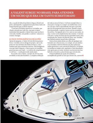 A VALENT SURGIU NO BRASIL PARA ATENDER 
UM NICHO QUE ERA UM TANTO SUBESTIMADO 
PERFILNÁUTICO 89 
elas, a caçula da linha de produtos chega ao Brasil com 
porte, desempenho e equipamentos para botar medo em 
muitas lanchas que se dizem maiores. 
“É um barco de linhas esportivas e arrojadas, que 
chama a atenção por tudo isso, mas que se ajusta 
muitíssimo bem quando o cliente busca usar seu barco 
com toda a família, sem perder o conforto”, descreve o 
country manager. 
LUXO E INTELIGÊNCIA EM 21 PÉS 
Apesar de pequena, a Valent 210 tem diversos pontos 
fortes. Um deles está no design do projeto, não só do 
ponto de vista da beleza das linhas do barco, como 
também pelo aproveitamento interno. Pela inteligência 
com que tudo é disposto, o barco parece ter medidas 
generosas para um 21 pés – 6,6 metros de comprimento e 
2,5 de boca – e acaba parecendo ainda maior. 
De acordo com a Valent, o projeto da 210 traz uma 
novidade ao mercado brasileiro: a completa utilização 
de todas as áreas do barco. Um bom exemplo disso é a 
mesa para o lounge no cockpit: sua inédita base curva 
faz com que o barco seja utilizado sem que se perceba 
que ele está preparado para esse item. Quando a mesa 
está desmontada, o suporte é preso em seu escaninho e 
fica ali fixo. Navegando não se vê e nem se ouve nada, ou 
seja, é como se ele simplesmente não existisse. O mesmo 
vale para o tampo da mesa que fica guardado numa caixa 
acarpetada fixa, dentro do paiol de meia-nau. Detalhes 
que definitivamente fazem toda a diferença. 
Outros itens ainda saltam aos olhos de qualquer um. 
Sentados em volta da mesa, no cockpit, até seis adultos 
se acomodam confortavelmente nas duas poltronas, 
ambas giratórias e com controle de distância. Os demais 
se instalam no amplo sofá, anatômico e bem desenhado, 
com apoio para as costas, inclusive nas laterais internas. 
Sob ele se encontra a caixa térmica que vem de série. 
A funcionalidade da caçula 210 também é 
exemplificada quando se nota que mesmo ela, a menor j 
 