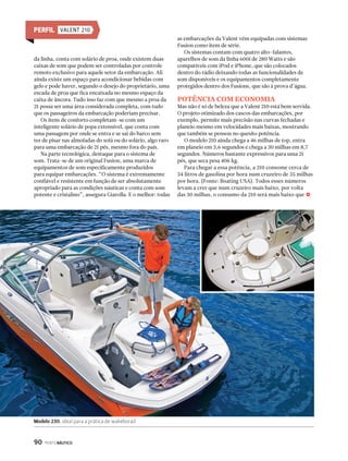 da linha, conta com solário de proa, onde existem duas 
caixas de som que podem ser controladas por controle 
remoto exclusivo para aquele setor da embarcação. Ali 
ainda existe um espaço para acondicionar bebidas com 
gelo e pode haver, segundo o desejo do proprietário, uma 
escada de proa que fica encaixada no mesmo espaço da 
caixa de âncora. Tudo isso faz com que mesmo a proa da 
21 possa ser uma área considerada completa, com tudo 
que os passageiros da embarcação poderiam precisar. 
Os itens de conforto completam-se com um 
inteligente solário de popa extensível, que conta com 
uma passagem por onde se entra e se sai do barco sem 
ter de pisar nas almofadas do sofá ou do solário, algo raro 
para uma embarcação de 21 pés, mesmo fora do país. 
Na parte tecnológica, destaque para o sistema de 
som. Trata-se de um original Fusion, uma marca de 
equipamentos de som especificamente produzidos 
para equipar embarcações. “O sistema é extremamente 
confiável e resistente em função de ser absolutamente 
apropriado para as condições náuticas e conta com som 
potente e cristalino”, assegura Giarolla. E o melhor: todas 
Modelo 230, ideal para a prática de wakeborad 
90 PERFILNÁUTICO 
as embarcações da Valent vêm equipadas com sistemas 
Fusion como item de série. 
Os sistemas contam com quatro alto-falantes, 
aparelhos de som da linha 600i de 280 Watts e são 
compatíveis com iPod e iPhone, que são colocados 
dentro do rádio deixando todas as funcionalidades de 
som disponíveis e os equipamentos completamente 
protegidos dentro dos Fusions, que são à prova d’água. 
POTÊNCIA COM ECONOMIA 
Mas não é só de beleza que a Valent 210 está bem servida. 
O projeto otimizado dos cascos das embarcações, por 
exemplo, permite mais precisão nas curvas fechadas e 
planeio mesmo em velocidades mais baixas, mostrando 
que também se pensou no quesito potência. 
O modelo 210 ainda chega a 46 milhas de top, entra 
em planeio em 3,6 segundos e chega a 30 milhas em 8,7 
segundos. Números bastante expressivos para uma 21 
pés, que seca pesa 406 kg. 
Para chegar a essa potência, a 210 consome cerca de 
34 litros de gasolina por hora num cruzeiro de 35 milhas 
por hora. (Fonte: Boating USA). Todos esses números 
levam a crer que num cruzeiro mais baixo, por volta 
das 30 milhas, o consumo da 210 será mais baixo que j 
PERFIL VALENT 210 
 
