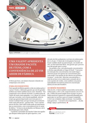 PERFIL VALENT 210 
UMA VALENT APRESENTA 
UM GRANDE PACOTE 
DE ITENS, COM A 
CONVENIÊNCIA DE JÁ VIR 
ASSIM DE FÁBRICA 
30 litros por hora, um número bastante reduzido em 
comparação com outros. 
PARA OS EXIGENTES 
Outro grande problema quando se fala em embarcações é 
o preço. Porém, o fabricante garante que um dos grandes 
atributos da Valent também está no custo-benefício. “Em 
comparação com as demais nacionais, as embarcações da 
Valent são muito mais equipadas, e se o cliente for colocar 
tudo que vem nelas, com a mesma qualidade, além do 
tempo que gastará importando esses itens para ter o 
mesmo resultado final, terá que investir provavelmente 
muito mais pelo pacote”, garante Eslei. “Com o mesmo 
pacote de itens, uma Valent acaba sendo até mais barata 
que as concorrentes, com a conveniência de já vir assim 
de fábrica.” Os barcos são produzidos em Manaus e de lá 
distribuídos para todo o Brasil. 
O perfil do consumidor das lanchas Valent são aqueles 
que desejam embarcações de apelo esportivo, com 
92 PERFILNÁUTICO 
elevado nível de acabamento e serviços em embarcações 
de 21 a 26 pés. A Valent não revela quantos barcos já 
foram vendidos desde sua apresentação, em outubro de 
2012, no São Paulo Boat Show, mas garante que a procura 
tem sido grande após o evento. 
Em paralelo a isso, está selecionando concessionários 
e oficinas especializadas ao longo do Brasil. “O processo 
de nomeação das concessionárias está sendo longo e 
criterioso já que será apenas um concessionário para 
cada estado e um máximo de dez abertos nos próximos 
24 meses”, revela Eslei. Além das concessionárias, a 
rede de serviços vai ser ainda maior contando não só 
com os pontos de vendas, como também com pontos 
especializados nos maiores pontos de concentração 
náutica do mercado brasileiro. 
AS IRMÃS MAIORES 
Além da 210, a Valent também comercializa outras duas 
embarcações: a 230 e a 250, respectivamente com 23 e 25 
pés. A linha 230 possui amplas áreas na popa e na proa, 
solário posterior expansível e ergonomia planejada para 
quem quer ter um barco para ter sempre companhia. 
A 250 é um verdadeiro objeto de desejo. Com medidas 
mais generosas – 7,32 metros de comprimento –, ela alia 
design, espaço e performance. S 
SERVIÇO 
SITE: www.valentboats.com.br 
TELEFONE: (11) 986 720 347 
Espaço confortável para passageiros na proa da 250 
 