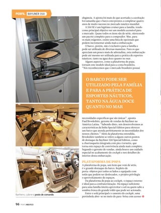 PERFIL PORTOFINO 35 FLY 
Banheiro: espaço e bom gosto 
104 PERFILNÁUTICO 
Durante a noite, é possível abrigar cinco pessoas com o 
máximo de conforto. A Fly 35 é uma embarcação projetada 
para quem quer um iate top de linha, mas não abre mão 
de um desenho agressivo e inovador, sem se esquecer do 
conforto nem da segurança. “É por isso que nos inspiramos 
nas linhas da Lamborghini Aventador”, explica Dupont. 
“Queremos atrair os amantes de linhas esportivas aliadas 
ao luxo de um iate de primeira linha.” 
Quando se observa o design arrojado e a esportividade 
do modelo, logo se pensa que a inclinação da proa poderia 
ser maior. Embora isso pudesse fazer com que o barco 
cortasse melhor as ondas e ganhasse em estética, a opção 
por uma inclinação menor tem explicação: prioridade 
para o espaço interno. Isso, porém, não significa que 
a navegação foi prejudicada, já que há diversos outros 
fatores que fazem da Portofino 35 Fly um barco navegador. 
CASCO STEP V 
O primeiro fator é o casco tecnológico. Uma das 
características mais marcantes da Portofino 35 Fly não 
é visível para quem a observa navegando, já que está 
submersa. Construído com a tecnologia Step V, o casco 
Cozinha compacta e equipada 
Para este grandioso projeto, dois escritórios de yacht 
design estiveram envolvidos, além da equipe de desgin 
da Portofino Yachts. Um dos parceiros é a Duncan  
Lopes Yachts Design, do Brasil, o outro é um escritório de 
yacht design na Inglaterra. “Como dizem: duas cabeças 
pensam melhor que uma”, comenta Jean Dupont, diretor 
de Marketing e Design da Portofino Yachts e também 
projetista da embarcação. “Neste caso, utilizamos cerca de 
25 cabeças que trabalharam exclusivamente para se chegar 
ao projeto final da Portofino Fly 35.” 
Externamente, o que mais se destaca além do design 
esportivo é o flybridge. Com seu projeto partindo do zero, 
a embarcação do estaleiro brasileiro conseguiu inovar 
e sair dos padrões de uma embarcação de 35 pés. “A 
Portofino 35 é hoje a sensação do mercado e a única 35 pés 
com flybridge na sua categoria”, destaca Dupont. 
Por vezes este modelo também nos surpreende pelo 
seu aproveitamento de espaços. Tanto externamente 
quanto internamente é possível confundir este 35 pés 
com um barco de 40 ou mais pés. Os espaços são amplos, 
o pé-direito é confortável e doze pessoas podem ser 
confortavelmente instaladas para um passeio. 
No comprimento, são quase 11 metros para se aproveitar 
da popa à proa. A boca é grande, com quase quatro metros, 
e ajuda a aumentar o espaço interno das duas cabines. 
j 
TODA A DECORAÇÃO FOI FEITA PELA DESIGNER DE INTERIORES 
ISABELLA ANGELONI, DA EMPRESA ESTILO A BORDO 
 