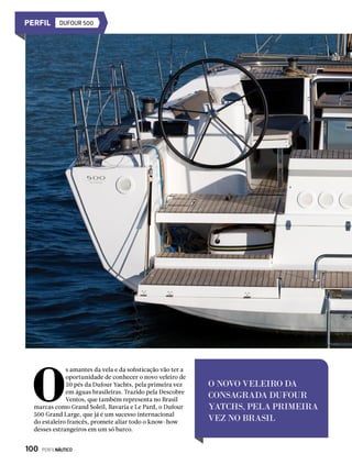 DUFOUR 500
O NOVO VELEIRO DA
CONSAGRADA DUFOUR
YATCHS, PELA PRIMEIRA
VEZ NO BRASIL
O
s amantes da vela e da sofisticação vão ter a
oportunidade de conhecer o novo veleiro de
50 pés da Dufour Yachts, pela primeira vez
em águas brasileiras. Trazido pela Descobre
Ventos, que também representa no Brasil
marcas como Grand Soleil, Bavaria e Le Pard, o Dufour
500 Grand Large, que já é um sucesso internacional
do estaleiro francês, promete aliar todo o know-how
desses estrangeiros em um só barco.
100  PERFILNÁUTICO
 