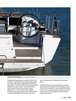 A julgar pela reputação que o estaleiro Dufour tem
no Brasil, a novidade não deve passar despercebida
nem vai ter algum tipo de dificuldade de aceitação
pelo público. “A Dufour Yachts já é um dos principais
estaleiros a vender no país”, conta Rui Pimenta,
representante comercial da Descobre Ventos.
Segundo ele, os veleiros Dufour são vendidos
atualmente para grande parte do mercado brasileiro
e estados como Bahia, Rio de Janeiro, São Paulo,
Santa Catarina já têm a tradição de procura pela
marca.
O modelo Dufour 500 foi apresentado ao mercado
internacional em setembro do ano passado, durante
o Festival de La Plaisance, o salão náutico de Cannes.
O novo veleiro da marca francesa constitui um passo
importante no desenvolvimento da gama Grand
Large do estaleiro.
O Dufour 500 Grand Large já é um sucesso internacional
PERFILNÁUTICO  101
 
