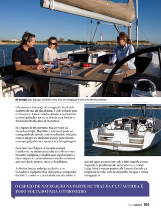 O ESPAÇO DE NAVEGAÇÃO NA PARTE DE TRÁS DA PLATAFORMA É
TODO VOLTADO PARA O TIMONEIRO
No cockpit, dois espaços divididos: uma área de navegação e uma área de relaxamento
relaxamento. O espaço de navegação, localizado
na parte de trás da plataforma, é todo voltado para
o timoneiro. A área com dois timões é confortável
e possui guinchos na parte de trás para limitar o
deslocamento durante as manobras.
Já o espaço de relaxamento fica ao redor da
mesa do cockpit. Modulável, este local pode ser
configurado de acordo com seus desejos: refeições
com os amigos ou então um espaço para relaxar
nas espreguiçadeiras e aproveitar a bela paisagem.
Para fazer as refeições, a mesa do cockpit
transforma-se em uma cozinha ao ar livre e vem
bastante equipada, com destaque especial para a
churrasqueira – provavelmente um dos atrativos
que mais farão sucesso entre os brasileiros.
As linhas limpas, o design exclusivo e os
inovadores equipamentos oferecem ao comprador
do 500 GL conforto e praticidade em alto estilo, o
que até agora estava reservado a iates superluxuosos.
Segundo os produtores do superveleiro, o Grand
Large 500 é a síntese perfeita da filosofia Grande e a
exigência da vela, com desempenho na água e ótima
navegação.
PERFILNÁUTICO  105
 