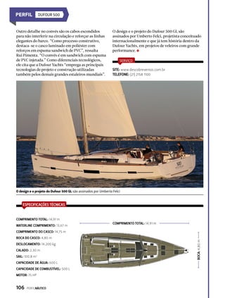 COMPRIMENTO TOTAL: 14,91 m
BOCA:4,80m
DUFOUR 500
O design e o projeto do Dufour 500 GL são assinados por Umberto Felci
ESPECIFICAÇÕES TÉCNICAS
WATERLINE COMPRIMENTO: 13,67 m
COMPRIMENTO TOTAL: 14,91 m
COMPRIMENTO DO CASCO: 14,75 m
BOCA DO CASCO: 4,80 m
DESLOCAMENTO: 14.200 kg
CALADO: 2,30 m
SAIL: 100,8 m2
CAPACIDADE DE ÁGUA: 600 L
CAPACIDADE DE COMBUSTÍVEL: 500 L
MOTOR: 75 HP
Outro detalhe no convés são os cabos escondidos
para não interferir na circulação e reforçar as linhas
elegantes do barco. “Como processo construtivo,
destaca-se o casco laminado em poliéster com
reforços em espuma sandwich de PVC”, ressalta
Rui Pimenta. “O convés é em sandwich com espuma
de PVC injetada.” Como diferenciais tecnológicos,
ele cita que a Dufour Yachts “emprega as principais
tecnologias de projeto e construção utilizadas
também pelos demais grandes estaleiros mundiais”.
O design e o projeto do Dufour 500 GL são
assinados por Umberto Felci, projetista conceituado
internacionalmente e que já tem história dentro da
Dufour Yachts, em projetos de veleiros com grande
performance.
SERVIÇO
SITE: www.descobreventos.com.br
TELEFONE: (21) 2158 1100
106  PERFILNÁUTICO
 