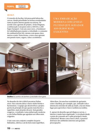Design
O conceito da Sea Ray 540 preza pela beleza das
curvas, dando prioridades às formas arredondadas
tanto na parte interna quanto na externa. De
acordo com o gerente do projeto, Arnie Dingman,
a embarcação é um passo entre a 500 DA e a 580
Super Sunsport. Com um casco novo, a Sundancer
foi trabalhada para manter a velocidade e o consumo
de combustível da 500, mesmo com quase cinco
metros a mais. Desta forma, o novo casco garante
um passeio suave, seguro, veloz e econômico.
No desenho da 540 é difícil encontrar linhas
retas. Este conceito deixa o barco muito bonito e
harmonioso. A equipe que desenvolveu o projeto
partiu do princípio de que quanto mais lisa for a
superfície, mais atraente ela será. Sem grandes
exageros, o resultado é uma embarcação moderna
e com linhas fluidas que agradam aos olhos mais
exigentes.
O iate vem com conjunto completo da parte
hidráulica, elétrica e até de itens mais supérfluos.
Além disso, há uma boa variedade de opcionais,
como o hardtop, por exemplo, que, utilizado com o
sistema de extensão do salão já citado, cria um ótimo
lugar para aproveitar o barco também na sombra.
E, apesar do desenho que privilegia as curvas, o
interior é muito bem organizado. A circulação desde
o posto de comando até o salão principal é muito
confortável. Mesmo com o barco cheio, é possível
desfrutar dos ambientes internos sem grandes
preocupações.
UMA EMBARCAÇÃO
MODERNA COM LINHAS
FLUIDAS QUE AGRADAM
AOS OLHOS MAIS
EXIGENTES
Detalhes da cozinha e do banheiro: praticidade e bom gosto
SEA RAY 540
Sundancer
110  PERFILNÁUTICO
 