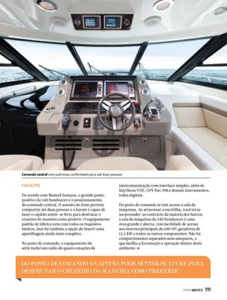 COCKPIT
De acordo com Manoel Santana, o grande ponto
positivo da 540 Sundancer é o posicionamento
do comando central. O assento do leme permite
comportar até duas pessoas e o layout é capaz de
fazer o capitão sentir-se livre para desfrutar o
cruzeiro da maneira como preferir. O equipamento
padrão de fábrica vem com todos os requisitos
básicos, mas há também a opção de inserir uma
aparelhagem ainda mais completa.
No posto de comando, o equipamento de
série inclui um rádio de quatro estações de
intercomunicação com interface simples, além de
Raytheon VHF, GPS Nav 398 e demais instrumentos,
todos digitais.
Do posto de comando se tem acesso à sala de
máquinas. Ao atravessar a escotilha, você irá se
surpreender: ao contrário da maioria dos barcos,
a sala de máquinas da 540 Sundancer é uma
área grande e aberta, com facilidade de acesso
aos motores principais de 640 HP, geradores de
12,5 kW e todos os outros componentes. Não há
compartimentos separados nem anteparos, o
que facilita a locomoção e operação dentro deste
ambiente.
DO POSTO DE COMANDO O CAPITÃO PODE SENTIR-SE LIVRE PARA
DESFRUTAR O CRUZEIRO DA MANEIRA COMO PREFERIR
Comando central com poltronas confortáveis para até duas pessoas
PERFILNÁUTICO  111
 