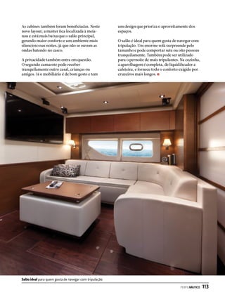 As cabines também foram beneficiadas. Neste
novo layout, a máster fica localizada à meia-
nau e está mais baixa que o salão principal,
gerando maior conforto e um ambiente mais
silencioso nas noites, já que não se ouvem as
ondas batendo no casco.
A privacidade também entra em questão.
O segundo camarote pode receber
tranquilamente outro casal, crianças ou
amigos. Já o mobiliário é de bom gosto e tem
um design que prioriza o aproveitamento dos
espaços.
O salão é ideal para quem gosta de navegar com
tripulação. Um enorme sofá surpreende pelo
tamanho e pode comportar sete ou oito pessoas
tranquilamente. Também pode ser utilizado
para o pernoite de mais tripulantes. Na cozinha,
a aparelhagem é completa, de liquidificador a
cafeteira, e fornece todo o conforto exigido por
cruzeiros mais longos.
Salão ideal para quem gosta de navegar com tripulação
PERFILNÁUTICO  113
 