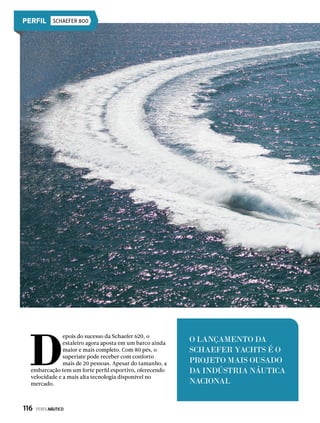 SCHAEFER 800
D
epois do sucesso da Schaefer 620, o
estaleiro agora aposta em um barco ainda
maior e mais completo. Com 80 pés, o
superiate pode receber com conforto
mais de 20 pessoas. Apesar do tamanho, a
embarcação tem um forte perfil esportivo, oferecendo
velocidade e a mais alta tecnologia disponível no
mercado.
O LANÇAMENTO DA
SCHAEFER YACHTS É O
PROJETO MAIS OUSADO
DA INDÚSTRIA NÁUTICA
NACIONAL
116  PERFILNÁUTICO
 
