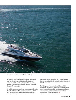 Uma lancha open com total integração de espaços
O projeto também se destaca pela sua construção,
que privilegia o aproveitamento dos espaços.
A Schaefer 800, uma lancha open, tem teto solar
e convés no mesmo nível, o que permite uma total
integração de espaços.
O molde da embarcação já fez muito sucesso do outro
lado do Atlântico.“Nós trouxemos o casco da Itália,
do Leopard 24, um barco que fez muito sucesso
na Europa; compramos a forma e reprojetamos o
interior”, explica Marcio Schaefer, yacht designer e
CEO do estaleiro.
Mais do que um lançamento, a Schaefer 800
representa a consolidação do estaleiro catarinense
no novo conceito mundial de náutica: sofisticação
e desempenho em projetos mais sustentáveis,
econômicos, leves e silenciosos.
PERFILNÁUTICO  117
 