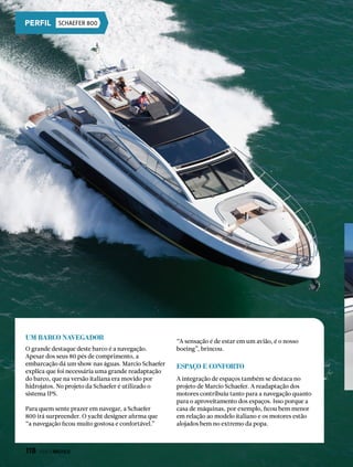 Um barco navegador
O grande destaque deste barco é a navegação.
Apesar dos seus 80 pés de comprimento, a
embarcação dá um show nas águas. Marcio Schaefer
explica que foi necessária uma grande readaptação
do barco, que na versão italiana era movido por
hidrojatos. No projeto da Schaefer é utilizado o
sistema IPS.
Para quem sente prazer em navegar, a Schaefer
800 irá surpreender. O yacht designer afirma que
“a navegação ficou muito gostosa e confortável.”
“A sensação é de estar em um avião, é o nosso
boeing”, brincou.
Espaço e conforto
A integração de espaços também se destaca no
projeto de Marcio Schaefer. A readaptação dos
motores contribuiu tanto para a navegação quanto
para o aproveitamento dos espaços. Isso porque a
casa de máquinas, por exemplo, ficou bem menor
em relação ao modelo italiano e os motores estão
alojados bem no extremo da popa.
SCHAEFER 800
118  PERFILNÁUTICO
 