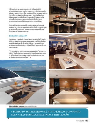 Além disso, as quatro suítes da Schaefer 800
proporcionam um conforto para os tripulantes não
só para aproveitar o dia, mas também para pernoitar.
Ao todo, o estaleiro afirma que é possível abrigar
23 pessoas, incluindo a tripulação. Uma cozinha
completíssima e o salão confortável e luxuoso
prometem tranquilidade para os cruzeiristas.
Com a diversão garantida tanto na parte interna
quanto na externa, a embarcação ainda permite que
se acomodem em sua garagem motos aquáticas e
botes de até quatro metros.
Parceria luxuosa
Após uma excelente parceria no projeto da Schaefer
620, o estaleiro apostou novamente na Pininfarina,
estúdio italiano de desgin. O luxo e o cuidado do
acabamento fazem jus a toda a história do estaleiro
catarinense.
“O interior foi inteiramente remodelado” aponta o
CEO. “Tudo é novo, com muito requinte e capricho.
A Schaefer 800 é uma grande evolução e tem um
acabamento muito melhor.”
A BORDO DA SCHAEFER 800 há MUITO ESPAÇO E CONFORTO
PARA ATÉ 20 PESSOAS, INCLUINDO A TRIPULAÇÃO
Integração dos espaços, externos e internos
PERFILNÁUTICO  119
 