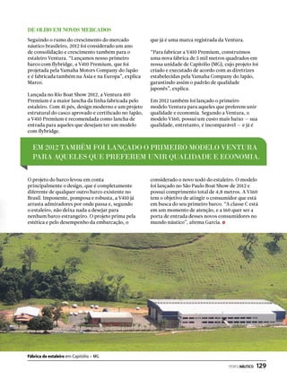 De olho em novos mercados
Seguindo o rumo do crescimento do mercado
náutico brasileiro, 2012 foi considerado um ano
de consolidação e crescimento também para o
estaleiro Ventura. “Lançamos nosso primeiro
barco com flybridge, a V410 Premium, que foi
projetada pela Yamaha Motors Company do Japão
e é fabricada também na Ásia e na Europa”, explica
Marco.
Lançada no Rio Boat Show 2012, a Ventura 410
Premium é a maior lancha da linha fabricada pelo
estaleiro. Com 41 pés, design moderno e um projeto
estrutural do casco aprovado e certificado no Japão,
a V410 Premium é recomendada como lancha de
entrada para aqueles que desejam ter um modelo
com flybridge.
O projeto do barco levou em conta
principalmente o design, que é completamente
diferente de qualquer outro barco existente no
Brasil. Imponente, pomposa e robusta, a V410 já
arrasta admiradores por onde passa e, segundo
o estaleiro, não deixa nada a desejar para
nenhum barco estrangeiro. O projeto prima pela
estética e pelo desempenho da embarcação, o
que já é uma marca registrada da Ventura.
“Para fabricar a V410 Premium, construímos
uma nova fábrica de 5 mil metros quadrados em
nossa unidade de Capitólio (MG), cujo projeto foi
criado e executado de acordo com as diretrizes
estabelecidas pela Yamaha Company do Japão,
garantindo assim o padrão de qualidade
japonês”, explica.
Em 2012 também foi lançado o primeiro
modelo Ventura para aqueles que preferem unir
qualidade e economia. Segundo a Ventura, o
modelo V160, possui um custo mais baixo — sua
qualidade, entretanto, é incomparável — e já é
considerado o novo xodó do estaleiro. O modelo
foi lançado no São Paulo Boat Show de 2012 e
possui comprimento total de 4,8 metros. A V160
tem o objetivo de atingir o consumidor que está
em busca do seu primeiro barco. “A classe C está
em um momento de atenção, e a 160 quer ser a
porta de entrada desses novos consumidores no
mundo náutico”, afirma Garcia.
Em 2012 também foi lançado o primeiro modelo Ventura
para aqueles que preferem unir qualidade e economia.
Fábrica do estaleiro em Capitólio - MG
PERFILNÁUTICO  129
 