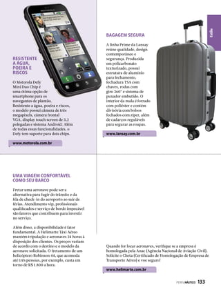 Estilo
Fretar uma aeronave pode ser a
alternativa para fugir do trânsito e da
fila de check-in do aeroporto ao sair de
férias. Atendimento vip, profissionais
qualificados e serviço de bordo impecável
são fatores que contribuem para investir
no serviço.
Além disso, a disponibilidade é fator
fundamental. A Helimarte Táxi Aéreo
mantém tripulação e aeronaves 24 horas à
disposição dos clientes. Os preços variam
de acordo com o destino e o modelo da
aeronave solicitada. O fretamento de um
helicóptero Robinson 44, que acomoda
até três pessoas, por exemplo, custa em
torno de R$ 1.800 a hora.
Quando for locar aeronaves, verifique se a empresa é
homologada pela Anac (Agência Nacional de Aviação Civil).
Solicite o Cheta (Certificado de Homologação de Empresa de
Transporte Aéreo) e voe seguro!
www.helimarte.com.br
Uma viagem confortável
como seu barco
BAGAGEM SEGURA
A linha Prime da Lansay
reúne qualidade, design
contemporâneo e
segurança. Produzida
em policarbonato
texturizado, possui
estrutura de alumínio
para fechamento,
fechadura TSA com
chaves, rodas com
giro 360º e sistema de
puxador embutido. O
interior da mala é forrado
com poliéster e contém
divisória com bolsos
fechados com zíper, além
de cadarços reguláveis
para segurar as roupas.
www.lansay.com.br
Resistente
A água,
poeira e
riscos
O Motorola Defy
Mini Duo Chip é
uma ótima opção de
smartphone para os
navegantes de plantão.
Resistente a água, poeira e riscos,
o modelo possui câmera de três
megapixels, câmera frontal
VGA, display touch screen de 3,2
polegadas e sistema Android. Além
de todas essas funcionalidades, o
Defy tem suporte para dois chips.
www.motorola.com.br
PERFILNÁUTICO  133
 
