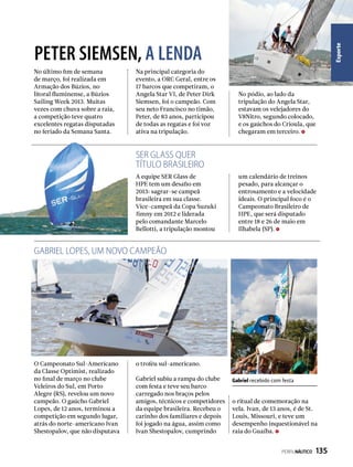 Esporte
No último fim de semana
de março, foi realizada em
Armação dos Búzios, no
litoral fluminense, a Búzios
Sailing Week 2013. Muitas
vezes com chuva sobre a raia,
a competição teve quatro
excelentes regatas disputadas
no feriado da Semana Santa.
PETER SIEMSEN, A LENDA
Na principal categoria do
evento, a ORC Geral, entre os
17 barcos que competiram, o
Angela Star VI, de Peter Dirk
Siemsen, foi o campeão. Com
seu neto Francisco no timão,
Peter, de 83 anos, participou
de todas as regatas e foi voz
ativa na tripulação.
No pódio, ao lado da
tripulação do Angela Star,
estavam os velejadores do
V8Nitro, segundo colocado,
e os gaúchos do Crioula, que
chegaram em terceiro.
Gabriel recebido com festa
GABRIEL LOPES, UM NOVO CAMPEÃO
SER GLASS QUER
TÍTULO BRASILEIRO
A equipe SER Glass de
HPE tem um desafio em
2013: sagrar-se campeã
brasileira em sua classe.
Vice-campeã da Copa Suzuki
Jimny em 2012 e liderada
pelo comandante Marcelo
Bellotti, a tripulação montou
O Campeonato Sul-Americano
da Classe Optimist, realizado
no final de março no clube
Veleiros do Sul, em Porto
Alegre (RS), revelou um novo
campeão. O gaúcho Gabriel
Lopes, de 12 anos, terminou a
competição em segundo lugar,
atrás do norte-americano Ivan
Shestopalov, que não disputava
um calendário de treinos
pesado, para alcançar o
entrosamento e a velocidade
ideais. O principal foco é o
Campeonato Brasileiro de
HPE, que será disputado
entre 18 e 26 de maio em
Ilhabela (SP).
o troféu sul-americano.
Gabriel subiu a rampa do clube
com festa e teve seu barco
carregado nos braços pelos
amigos, técnicos e competidores
da equipe brasileira. Recebeu o
carinho dos familiares e depois
foi jogado na água, assim como
Ivan Shestopalov, cumprindo
o ritual de comemoração na
vela. Ivan, de 13 anos, é de St.
Louis, Missouri, e teve um
desempenho inquestionável na
raia do Guaíba.
PERFILNÁUTICO  135
 