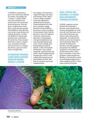 MERGULHO Maldivas
Para chegar a esse paraíso a
viagem foi longa, mas valeu
cada minuto voado. Malé é
a maior cidade e também
é uma das subdivisões
administrativas do país.
Tradicionalmente foi a ilha
do rei, quando a antiga
dinastia real das Maldivas
governava e onde seu palácio
era localizado. Hoje é sede do
governo e centro de negócios,
comercial, empresarial e
educativo. Sua população
é de aproximadamente um
terço da população do país
e isso a torna a cidade mais
densamente povoada do
mundo. A ilha é fortemente
urbanizada, com a cidade
ocupando-a praticamente por
inteiro. Malé foi golpeada pelo
tsunami que varreu a costa
ocidental de Sumatra em 26
de dezembro de 2004. Mas
hoje se recuperou quase que
completamente.
De Malé, seguimos em um
hidroavião em direção a
Kuredu, nosso destino final.
Ficamos hospedados no recife
norte do Atol Lhaviyani, uma
área muito famosa por sua
beleza e pela vida marinha
abundante. Fica distante 80
milhas ao norte do Aeroporto
Internacional de Malé e 35
minutos de hidroavião.		
Kuredu é uma ilha pequena,
mas possui um ambiente
social ativo com restaurantes
de diferentes estilos, bares,
lojas e atividades, entre elas o
primeiro campo de golfe nas
Maldivas. Em uma hora e meia
de caminhada podemos dar a
volta completa na Ilha e visitar
todas as faces de Kuredu.
As Maldivas constituem o
país com a mais baixa altitude
do mundo, cuja média é de
1,5 metro. A capital, Malé,
está a 90 centímetros do
nível do mar e lá vivem mais
de 80 mil pessoas. Pelo fato
de ser composto por várias
ilhas, o país tem uma grande
diversidade de vida marinha,
com corais e mais de duas mil
espécies de peixes. O clima
nas Maldivas é afetado pela
grande massa continental
do sul da Ásia. Duas estações
dominam o clima: a estação
seca, associada à monção
norte de inverno, e a estação
das chuvas, que traz ventos
fortes e tempestades.
MALÉ, CAPITAL DAS
MALDIVAS, É A CIDADE
MAIS DENSAMENTE
POVOADA DO MUNDO
AS MALDIVAS POSSUEM
A MAIS BAIXA ALTITUDE
MÉDIA DO MUNDO,
APENAS 1,5 METRO
Um paraíso submerso
140  PERFILNÁUTICO
 