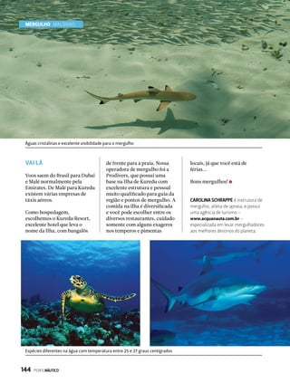 MERGULHO Maldivas
VAI LÁ
Voos saem do Brasil para Dubai
e Malé normalmente pela
Emirates. De Malé para Kuredu
existem várias empresas de
táxis aéreos.
Como hospedagem,
escolhemos o Kuredu Resort,
excelente hotel que leva o
nome da Ilha, com bangalôs
de frente para a praia. Nossa
operadora de mergulho foi a
Prodivers, que possui uma
base na Ilha de Kuredu com
excelente estrutura e pessoal
muito qualificado para guia da
região e pontos de mergulho. A
comida na ilha é diversificada
e você pode escolher entre os
diversos restaurantes, cuidado
somente com alguns exageros
nos temperos e pimentas
locais, já que você está de
férias...
Bons mergulhos!
CAROLINA SCHRAPPE é instrutora de
mergulho, atleta de apneia, e possui
uma agência de turismo –
www.acquanauta.com.br –
especializada em levar mergulhadores
aos melhores destinos do planeta.
Espécies diferentes na água com temperatura entre 25 e 27 graus centígrados
Águas cristalinas e excelente visibilidade para o mergulho
144  PERFILNÁUTICO
 
