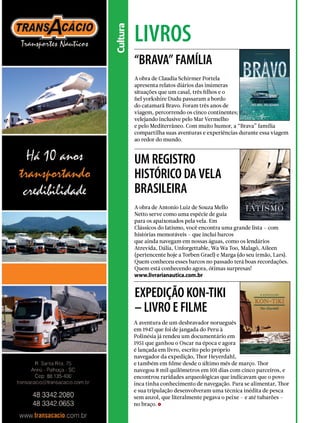 livros
Cultura
“BRAVA” FAMÍLIA
UM REGISTRO
HISTÓRICO DA VELA
BRASILEIRA
EXPEDIÇÃO KON-TIKI
– LIVRO E FILME
A obra de Claudia Schirmer Portela
apresenta relatos diários das inúmeras
situações que um casal, três filhos e o
fiel yorkshire Dudu passaram a bordo
do catamarã Bravo. Foram três anos de
viagem, percorrendo os cinco continentes;
velejando inclusive pelo Mar Vermelho
e pelo Mediterrâneo. Com muito humor, a “Brava” família
compartilha suas aventuras e experiências durante essa viagem
ao redor do mundo.
A obra de Antonio Luiz de Souza Mello
Netto serve como uma espécie de guia
para os apaixonados pela vela. Em
Clássicos do Iatismo, você encontra uma grande lista – com
histórias memoráveis – que inclui barcos
que ainda navegam em nossas águas, como os lendários
Atrevida, Dália, Unforgettable, Wa Wa Too, Malagô, Aileen
(pertencente hoje a Torben Grael) e Marga (do seu irmão, Lars).
Quem conheceu esses barcos no passado terá boas recordações.
Quem está conhecendo agora, ótimas surpresas!
www.livrarianautica.com.br
A aventura de um desbravador norueguês
em 1947 que foi de jangada do Peru à
Polinésia já rendeu um documentário em
1951 que ganhou o Oscar na época e agora
é lançada em livro, escrito pelo próprio
navegador da expedição, Thor Heyerdahl,
e também em filme desde o último mês de março. Thor
navegou 8 mil quilômetros em 101 dias com cinco parceiros, e
encontrou raridades arqueológicas que indicavam que o povo
inca tinha conhecimento de navegação. Para se alimentar, Thor
e sua tripulação desenvolveram uma técnica inédita de pesca
sem anzol, que literalmente pegava o peixe – e até tubarões –
no braço.
146  PERFILNÁUTICO
 