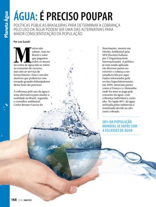 PlanetaÁgua
Políticas públicas brasileiras para determinar a cobrança
pelo uso da água podem ser uma das alternativas para
maior conscientização da população
ÁGUA: É PRECISO POUPAR
M
uitos não
sabem, mas no
Brasil o valor
que pagamos
todos os meses
na conta de água não se refere
ao consumo do recurso,
mas sim ao serviço de
fornecimento. Esse é um dos
motivos que podem ter nos
tornado grandes esbanjadores
desse bem tão precioso.
A cobrança pelo uso da água é
uma alternativa para mudar a
realidade no Brasil, segundo
o consultor ambiental
Carlos Renato Garcez do
Por Leo Suzuki
Nascimento, mestre em
Direito Ambiental pela
SIOI (Società Italiana
per L´Organizzazione
Internazionale). A política
já vem sendo aplicada
em diversos países no
exterior e começa a ser
amadurecida por aqui.
Dados informados pela
revista SuperInteressante,
em 2009, mostram países
como a França e a Alemanha
onde há anos se paga pelo
consumo da água, com
cobrança individual e custo
alto. No Japão 80% da água
utilizada pelas indústrias é
reutilizada devido ao alto
custo cobrado.
20% da população
mundial já sofre com
a escassez de água
148  PERFILNÁUTICO
 