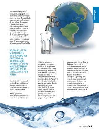 PlanetaÁgua
No Brasil, gasta-
se cinco vezes
mais água do que
o necessário.
A Organização
Mundial da Saúde
(OMS) recomenda
gastos de até 40
litros ao dia, por
pessoa
Atualmente, segundo a
ONU, 20% da população
mundial não tem acesso a
fontes de água de qualidade,
o que corresponde a mais
de um bilhão de pessoas,
e cerca de 80 países
enfrentam problemas de
abastecimento. Também
é necessário considerar
que apenas 3% da água
do planeta é própria para
o consumo. No Brasil,
gasta-se cinco vezes mais
água do que o necessário.
A Organização Mundial da
Saúde (OMS) recomenda
gastos de até 40 litros ao
dia, por pessoa. Mas o
brasileiro consome cerca
de 200 litros diários.
A ONU promove
anualmente campanhas
mundiais que têm como
objetivo reduzir as
constantes agressões
ambientais às quais os
recursos hídricos estão
submetidos. A entidade
nunca foi tão apelativa,
ao declarar 2013 o
“Ano Internacional da
Cooperação pela Água”. O
alvo da ação é estimular
a conscientização diante
da gestão, acesso e
distribuição da água,
tendo em vista que a
escassez desse recurso
precioso já é uma
realidade para 20% da
população mundial.
Na questão da boa utilização
da água, é necessário
prevalecer a educação e a
boa vontade para adotar o
consumo consciente, como
pontua Marcelo Szpilman,
diretor do Instituto
Ecológico Aqualung. Ser
consciente e responsável
no consumo de água, em
respeito ao mundo e às
gerações que estão por vir, é
exercer a cidadania e acima
de tudo valorizar a vida.
PERFILNÁUTICO  149
 