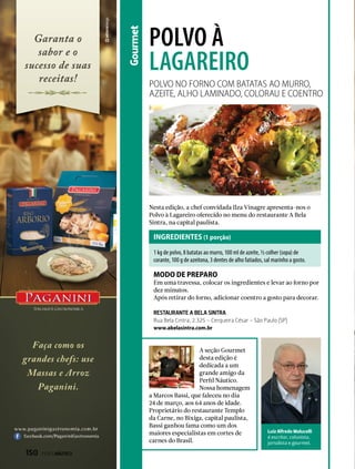 Gourmet
polvo à
lagareiro
Nesta edição, a chef convidada Ilza Vinagre apresenta-nos o
Polvo à Lagareiro oferecido no menu do restaurante A Bela
Sintra, na capital paulista.
A seção Gourmet
desta edição é
dedicada a um
grande amigo da
Perfil Náutico.
Nossa homenagem
a Marcos Bassi, que faleceu no dia
24 de março, aos 64 anos de idade.
Proprietário do restaurante Templo
da Carne, no Bixiga, capital paulista,
Bassi ganhou fama como um dos
maiores especialistas em cortes de
carnes do Brasil.
Em uma travessa, colocar os ingredientes e levar ao forno por
dez minutos.
Após retirar do forno, adicionar coentro a gosto para decorar.
1 kg de polvo, 8 batatas ao murro, 100 ml de azeite, ½ colher (sopa) de
corante, 100 g de azeitona, 3 dentes de alho fatiados, sal marinho a gosto.
Polvo no forno com batatas ao murro,
azeite, alho laminado, colorau e coentro
Luiz Alfredo Malucelli
é escritor, colunista,
jornalista e gourmet.
INGREDIENTES (1 porção)
modo de preparo
RESTAURANTE A BELA SINTRA
Rua Bela Cintra, 2.325 – Cerqueira César - São Paulo (SP)
www.abelasintra.com.br
150  PERFILNÁUTICO
 