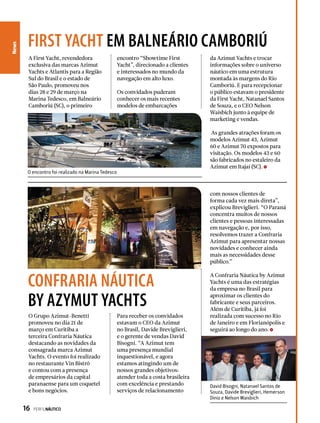 News
A First Yacht, revendedora
exclusiva das marcas Azimut
Yachts e Atlantis para a Região
Sul do Brasil e o estado de
São Paulo, promoveu nos
dias 28 e 29 de março na
Marina Tedesco, em Balneário
Camboriú (SC), o primeiro
O Grupo Azimut-Benetti
promoveu no dia 21 de
março em Curitiba a
terceira Confraria Náutica
destacando as novidades da
consagrada marca Azimut
Yachts. O evento foi realizado
no restaurante Vin Bistrô
e contou com a presença
de empresários da capital
paranaense para um coquetel
e bons negócios.
encontro “Showtime First
Yacht”, direcionado a clientes
e interessados no mundo da
navegação em alto luxo.
Os convidados puderam
conhecer os mais recentes
modelos de embarcações
da Azimut Yachts e trocar
informações sobre o universo
náutico em uma estrutura
montada às margens do Rio
Camboriú. E para recepcionar
o público estavam o presidente
da First Yacht, Natanael Santos
de Souza, e o CEO Nelson
Waisbich junto à equipe de
marketing e vendas.
As grandes atrações foram os
modelos Azimut 43, Azimut
60 e Azimut 70 expostos para
visitação. Os modelos 43 e 60
são fabricados no estaleiro da
Azimut em Itajaí (SC).
O encontro foi realizado na Marina Tedesco
David Bisogni, Natanael Santos de
Souza, Davide Breviglieri, Hemerson
Diniz e Nelson Waisbich
first yacht em balneário cambOriú
confraria náutica
by azymut yachts
Para receber os convidados
estavam o CEO da Azimut
no Brasil, Davide Breviglieri,
e o gerente de vendas David
Bisogni. “A Azimut tem
uma presença mundial
inquestionável, e agora
estamos atingindo um de
nossos grandes objetivos:
atender toda a costa brasileira
com excelência e prestando
serviços de relacionamento
com nossos clientes de
forma cada vez mais direta”,
explicou Breviglieri. “O Paraná
concentra muitos de nossos
clientes e pessoas interessadas
em navegação e, por isso,
resolvemos trazer a Confraria
Azimut para apresentar nossas
novidades e conhecer ainda
mais as necessidades desse
público.”
A Confraria Náutica by Azimut
Yachts é uma das estratégias
da empresa no Brasil para
aproximar os clientes do
fabricante e seus parceiros.
Além de Curitiba, já foi
realizada com sucesso no Rio
de Janeiro e em Florianópolis e
seguirá ao longo do ano.
16  PERFILNÁUTICO
 