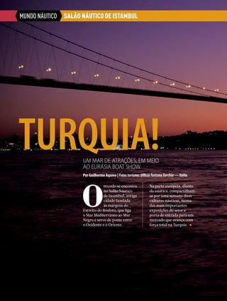 MUNDO NÁUTICO
TURQUIA!Um mar de atrações, em meio
ao EurÁsia Boat Show
Por Guilherme Aquino | Fotosturismo:UfficioTurismoTurchia—Itália
SALÃO NÁUTICO DE ISTAMBUL
O
mundo se encontra
no Salão Náutico
de Istambul, antiga
cidade fundada
às margens do
Estreito do Bósforo, que liga
o Mar Mediterrâneo ao Mar
Negro e serve de ponte entre
o Ocidente e o Oriente.
Na parte europeia, diante
da asiática, compartilham-
se por uma semana duas
culturas náuticas, numa
das mais importantes
exposições do setor e
porta de entrada para um
mercado que avança com
força total na Turquia.
22  PERFILNÁUTICO
 