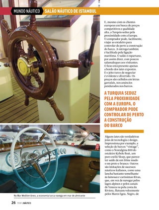 MUNDO NÁUTICO
E, mesmo com os clientes
europeus em busca de preços
competitivos e qualidade
alta, a Turquia seduz pela
proximidade com a Europa.
O comprador pode, facilmente,
viajar ao estaleiro para
controlar de perto a construção
do barco. A entrega também
é facilitada pela ligação
marítima. O salão é espartano,
por assim dizer, com poucos
salamaleques aos visitantes.
O luxo está presente apenas
a bordo dos iates expostos.
E o jeito turco de negociar
é evidente e divertido. Os
preços são exibidos em letras
garrafais, nos anúncios
pendurados nos barcos.
Alguns iates são verdadeiras
joias de tecnologia e design.
Impressiona por exemplo, a
seleção de barcos “vintage”,
como o Nostalgina 800 do
estaleiro Kybele Boat, um
puro estilo Sloep, que parece
ter saído de um filme mudo
e em preto e branco. Outros
são imitações de sucessos
náuticos italianos, como uma
lancha bastante semelhante
às famosas e caríssimas Rivas,
que, em vez de navegar pelos
lagos alpinos e pelos canais
de Veneza ou pela costa da
Riviera, flutuam velozmente
pelos Mares Egeu, Negro, de
A TURQUIA SEDUZ
PELA PROXIMIDADE
COM A EUROPA. O
COMPRADOR PODE
CONTROLAR DE PERTO
A CONSTRUÇÃO
DO BARCO
SALÃO NÁUTICO DE ISTAMBUL
No Mar Mediterrâneo, a economia turca navega em mar de almirante
26  PERFILNÁUTICO
 