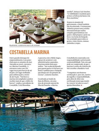 Atualmente, o sistema do resort é all-inclusive
snorkel”, destaca Luiz Sanches.
“A visibilidade é excelente para
avistar as belezas da fauna e da
flora marítima.”
Já para os amantes de
gastronomia, o hotel também
não fica devendo. O restaurante
Atlântico possui uma cozinha
internacional que realiza
estações gastronômicas nas
quais o chef prepara o prato na
hora e na frente do hóspede.
Há variedades para todos os
gostos, como risotos, massas,
yakisoba e crepes.
Outro grande destaque do
empreendimento é um prato
cheio para os amantes do mar.
Anexada ao resort, encontra-
se a Marina CostaBella. A
estrutura conta com 220
vagas secas para barcos de até
60 pés e 20 vagas molhadas
para embarcações a motor
de até 76 pés. “Em breve a
marina será ampliada e poderá
receber mais do que o dobro de
barcos”, explica o presidente da
CostaBella, Uriel Binembau.
A parceria com o Meliá Angra,
apesar de acontecer com
administrações separadas,
funciona muito bem para
ambos. “Isto acaba facilitando
para quem queira vir de barco ao
hotel e também para o hóspede
que deseja sair em passeios de
escuna”, comenta Sanches.
Localizada ao fundo da
Baía da Ribeira, em uma
área de proteção natural da
Ilha da Pimenta, a Marina
costabella marina
CostaBella foi construída com
responsabilidade e priorizando
a sustentabilidade. Fato este que
pode ser comprovado, já que a
marina é a única da América do
Sul a receber a Bandeira Azul.
“Conquistar esta honrosa
certificação é, para nós, motivo
de orgulho e responsabilidade,
pois além de obter esta
certificação temos que mantê-
la e renová-la todos os anos”,
aponta Binembau.
PERFILNÁUTICO  39
 