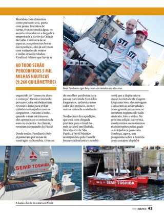 Munidos com alimentos
como presunto cru, pasta
com pesto, biscoitos de
carne, frutas e muita água, os
aventureiros deram a largada à
empreitada a partir da Cidade
do Cabo. Como era de se
esperar, nas primeiras horas
da expedição, eles já sofreram
com variações de ventos
e ondas descontroladas.
Pandiani relatou que havia se
de escolher parábolas para
passar na temida Costa dos
Esqueletos, enfrentaram o
calor dos trópicos, dentre
outros testes de resistência.
No decorrer da expedição,
que está com chegada
prevista para o final do
mês de abril em Ilhabela,
litoral norte de São
Paulo, a Perfil Náutico
acompanhou pelo Tumblr
(travessiadoatlantico.tumblr.
com) que a dupla estava
quase na metade da viagem.
Enquanto isso, eles navegam
e encaram as adversidades
desse grande percurso e se
entretêm registrando tudo
em texto, foto e vídeo. Na
próxima edição da revista,
mostraremos os momentos
mais inóspitos pelos quais
os velejadores passaram.
Conheça, agora, um
pouquinho sobre a história
dessa corajosa dupla!
esquecido de “como era duro
o começo”. Desde o início do
percurso, eles estabeleceram
revezar o leme para evitar
colisões indesejadas com os
cargueiros. Durante a noite,
quando o mar está manso,
eles aproveitam os minutos de
sono na espreita. Ao clarear,
revezam o comando do Picolé.
Desde então, Pandiani e Bely
já passaram por zonas de
naufrágio na Namíbia, tiveram
Beto Pandiani e Igor Bely, mais um desafio em alto-mar
A dupla a bordo do catamarã Picolé
AO TODO SERÃO
PERCORRIDAS 5 MIL
MILHAS NÁUTICAS
(9.260 QUILÔMETROS)
PERFILNÁUTICO  43
 