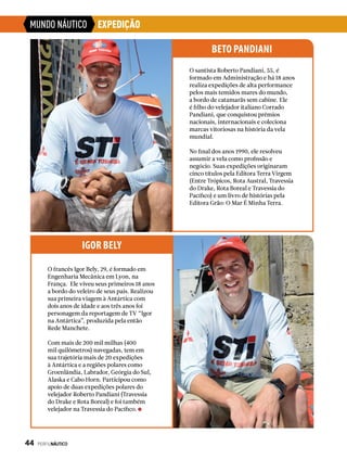 MUNDO NÁUTICO EXPEDIÇÃO
O santista Roberto Pandiani, 55, é
formado em Administração e há 18 anos
realiza expedições de alta performance
pelos mais temidos mares do mundo,
a bordo de catamarãs sem cabine. Ele
é filho do velejador italiano Corrado
Pandiani, que conquistou prêmios
nacionais, internacionais e coleciona
marcas vitoriosas na história da vela
mundial.
No final dos anos 1990, ele resolveu
assumir a vela como profissão e
negócio. Suas expedições originaram
cinco títulos pela Editora Terra Virgem
(Entre Trópicos, Rota Austral, Travessia
do Drake, Rota Boreal e Travessia do
Pacífico) e um livro de histórias pela
Editora Grão: O Mar É Minha Terra.
BETO PANDIANI
O francês Igor Bely, 29, é formado em
Engenharia Mecânica em Lyon, na
França. Ele viveu seus primeiros 18 anos
a bordo do veleiro de seus pais. Realizou
sua primeira viagem à Antártica com
dois anos de idade e aos três anos foi
personagem da reportagem de TV “Igor
na Antártica”, produzida pela então
Rede Manchete.
Com mais de 200 mil milhas (400
mil quilômetros) navegadas, tem em
sua trajetória mais de 20 expedições
à Antártica e a regiões polares como
Groenlândia, Labrador, Geórgia do Sul,
Alaska e Cabo Horn. Participou como
apoio de duas expedições polares do
velejador Roberto Pandiani (Travessia
do Drake e Rota Boreal) e foi também
velejador na Travessia do Pacífico.
IGOR BELY
44  PERFILNÁUTICO
 