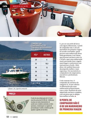 CAPA BARCOS DE 35 E 36 PÉS
preço
E, por ser um estilo de barco
com alguns diferenciais, o perfil
de comprador não é o de um
marinheiro de primeira viagem.
De acordo com Radice, quem
procura uma embarcação dessa
linha geralmente é um cliente
que já possui um barco entre 26
e 30 pés e quer uma embarcação
maior para poder fazer viagens
mais longas e confortáveis com
mais pessoas a bordo. Além
disso, ele também busca um
desempenho melhor e mais
segurança. Em sua maioria os
compradores são empresários,
executivos e profissionais
liberais.
E não somente isso. O
comprador de um barco da
categoria 35, 36 pés valoriza
os diferenciais que essas
embarcações proporcionam,
com o custo-benefício de estar
adquirindo um barco completo,
com um preço que se adéqua
bem melhor ao bolso.
Lobster L 35, capricho artesanal
o perfil de
comprador não é
o de um marinheiro
de primeira viagem
Confira um
comparativo de
tamanho APROXIMADO
dos barcos:
PÉS* METROS
20 6
35 10,5
40 12
50 15
60 18
80 24
*1 pé = 30 cm
O valor de uma embarcação de 35, 36 pés
nova fica acima dos R$ 300 mil. A diferença
no preço vai variar, basicamente, de
acordo com o estaleiro construtor, os itens
opcionais, a motorização e as opções de
personalização. Escolha o estaleiro que lhe
agradar e agende um test drive.
52  PERFILNÁUTICO
 