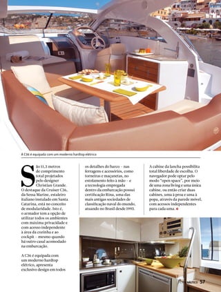 S
ão 11,3 metros
de comprimento
total projetados
pelo designer
Christian Grande.
O destaque da Cruiser C36,
da Sessa Marine, estaleiro
italiano instalado em Santa
Catarina, está no conceito
de modularidade. Isto é,
o armador tem a opção de
utilizar todos os ambientes
com máxima privacidade e
com acesso independente
à área da cozinha e ao
cockpit – mesmo quando
há outro casal acomodado
na embarcação.
A C36 é equipada com
um moderno hardtop
elétrico, apresenta
exclusivo design em todos
os detalhes do barco – nas
ferragens e acessórios, como
torneiras e maçanetas, no
estofamento feito à mão – e
a tecnologia empregada
dentro da embarcação possui
certificação Rina, uma das
mais antigas sociedades de
classificação naval do mundo,
atuando no Brasil desde 1993.
A cabine da lancha possibilita
total liberdade de escolha. O
navegador pode optar pelo
modo “open space”, por meio
de uma zona living e uma única
cabine, ou então criar duas
cabines, uma à proa e uma à
popa, através da parede móvel,
com acessos independentes
para cada uma.
A C36 é equipada com um moderno hardtop elétrico
PERFILNÁUTICO  57
 
