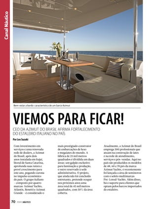 CanalNáutico
VIEMOS PARA FICAR!CEO da Azimut do Brasil afirma fortalecimento
do estaleiro italiano no país
Por Leo Suzuki
Com investimento em
serviços e uma renovada
rede de dealers, a Azimut
do Brasil, após dois
anos instalada em Itajaí,
litoral de Santa Catarina,
aprofunda suas raízes e
prevê crescimento para
este ano, pegando carona
no impulso econômico
do país. O grupo italiano
– composto por quatro
marcas: Azimut Yachts,
Atlantis, Benetti e Azimut
Grande – é considerado o
mais prestigiado construtor
de embarcações de luxo
e megaiates do mundo. A
fábrica de 25 mil metros
quadrados é dividida em duas
áreas: um galpão exclusivo
para laminação e produção,
e outro reservado à sede
administrativa. O projeto,
que ainda não foi concluído
entretanto, pretende ocupar
nos próximos anos uma
área total de 45 mil metros
quadrados, com 50% da área
coberta.
Atualmente, a Azimut do Brasil
emprega 300 profissionais que
atuam na construção de iates
e na rede de atendimento,
serviços e pós-vendas. Aqui no
país são produzidos os modelos
de 48, 60 e 70 pés da marca
Azimut Yachts, e recentemente
foi lançada a área de seminovos
com o seleto multimarcas
Pre-Loved-Yachts. Além disso,
há o suporte para clientes que
optam pelos barcos importados
do estaleiro.
Bem-estar a bordo: característica de um barco Azimut
70  PERFILNÁUTICO
 
