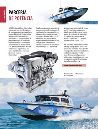 CanalNáutico
PARCERIA
dE POTêNCIA
A FPT Industrial e a Caterpillar
assinaram um acordo na área
de motores para barcos de lazer
com o objetivo de desenvolver
novos modelos de motores
marítimos. A parceria entre os
dois fabricantes de motores a
diesel representa o encontro
adequado entre as inovações
e os desenvolvimentos da FPT
com a vasta experiência no
setor marítimo e a presença
global da rede da
Caterpillar.
Os clientes poderão usufruir de
motores com mais economia de
combustível e com os melhores
números de potência, torque
e resposta do mercado. A FPT
irá dobrar sua produção de
propulsores marítimos e inovar
com projetos sofisticados,
aliando facilidade de instalação
e manutenção. A Caterpillar,
por meio da tecnologia de ponta
da FPT, vai oferecer para os
fabricantes de iates uma ampla
gama de potência de 650 mhp
a 1.000 mhp com os novos
Cat® C8.7 e Cat® C12.9, com
cilindrada de 8,7 L e 12,9 L.
Os produtos serão fabricados na
França e preparados para o uso
marítimo na Itália. Para atender
os requisitos únicos dos clientes,
cada motor poderá contar
com diversas configurações
diferentes, todas de acordo com
a regulamentação de emissões
de poluentes Tier 3.
www.fptindustrial.com
Parceria entre a FTP Industrial
e a Caterpillar
74  PERFILNÁUTICO
 