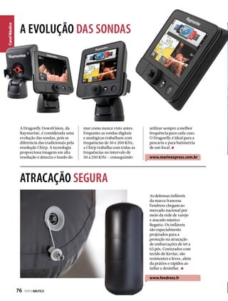 CanalNáutico
A EVOLUÇÃO DAS SONDAS
ATRACAÇÃO SEGURA
A Dragonfly DownVision, da
Raymarine, é considerada uma
evolução das sondas, pois se
diferencia das tradicionais pela
resolução Chirp. A tecnologia
proporciona imagens em alta
resolução e detecta o fundo do
As defensas infláveis
da marca francesa
Fendress chegam ao
mercado nacional por
meio da rede de varejo
e atacado náutico
Regatta. Os infláveis
são especialmente
projetados para a
proteção na atracação
de embarcações de 60 a
65 pés. Costurados com
tecido de Kevlar, são
resistentes e leves, além
da prátios e rápidos ao
inflar e desinflar.
www.fendress.fr
mar como nunca visto antes.
Enquanto as sondas digitais
e analógicas trabalham com
frequências de 50 e 200 KHz,
a Chirp trabalha com todas as
frequências no intervalo de
50 a 230 KHz – conseguindo
utilizar sempre a melhor
frequência para cada caso.
O Dragonfly é ideal para a
pescaria e para batimetria
de um local.
www.marinexpress.com.br
76  PERFILNÁUTICO
 