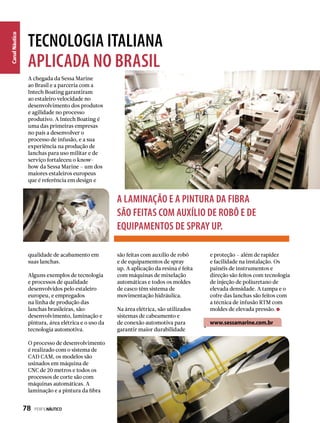 CanalNáutico
A chegada da Sessa Marine
ao Brasil e a parceria com a
Intech Boating garantiram
ao estaleiro velocidade no
desenvolvimento dos produtos
e agilidade no processo
produtivo. A Intech Boating é
uma das primeiras empresas
no país a desenvolver o
processo de infusão, e a sua
experiência na produção de
lanchas para uso militar e de
serviço fortaleceu o know-
how da Sessa Marine – um dos
maiores estaleiros europeus
que é referência em design e
A laminação e a pintura da fibra
são feitas com auxílio de robô e de
equipamentos de spray up.
qualidade de acabamento em
suas lanchas.
Alguns exemplos de tecnologia
e processos de qualidade
desenvolvidos pelo estaleiro
europeu, e empregados
na linha de produção das
lanchas brasileiras, são:
desenvolvimento, laminação e
pintura, área elétrica e o uso da
tecnologia automotiva.
O processo de desenvolvimento
é realizado com o sistema de
CAD CAM, os modelos são
usinados em máquina de
CNC de 20 metros e todos os
processos de corte são com
máquinas automáticas. A
laminação e a pintura da fibra
são feitas com auxílio de robô
e de equipamentos de spray
up. A aplicação da resina é feita
com máquinas de mixelação
automáticas e todos os moldes
de casco têm sistema de
movimentação hidráulica.
Na área elétrica, são utilizados
sistemas de cabeamento e
de conexão automotiva para
garantir maior durabilidade
e proteção – além de rapidez
e facilidade na instalação. Os
painéis de instrumentos e
direção são feitos com tecnologia
de injeção de poliuretano de
elevada densidade. A tampa e o
cofre das lanchas são feitos com
a técnica de infusão RTM com
moldes de elevada pressão.
www.sessamarine.com.br
TECNOLOGIA ITALIANA
APLICADA NO BRASIL
78  PERFILNÁUTICO
 