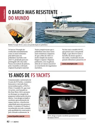 CanalNáutico
O BARCO MAIS RESISTENTE
DO MUNDO
15 ANOS DE FS YACHTS
Comemorando o aniversário de
15 anos de FS Yachts, o estaleiro
lança para o mercado duas
novas embarcações, a FS175 e
FS265. O modelo 175, que você
vê na foto, será lançado no
Rio Boat Show 2013 e promete
ser destaque na categoria de
pequenas embarcações de proa
aberta. Com design arrojado e
excelente aproveitamento de
espaço interno, a lancha tem
capacidade para sete pessoas a
bordo. O estaleiro FS Yachts é
reconhecido em todo o mundo
pela qualidade de construção e
pelo refinado acabamento.
www.fsyachts.com.br
Os barcos Triumph são
conhecidos mundialmente
como os mais resistentes
pela fabricação em
polietileno marinho com
anti UV, projetado para uso
prolongado sob a luz solar.
Nunca necessitam de pintura,
pois é mantida a coloração
original do próprio material.
Testes comprovaram que o
polietileno tem cinco vezes
mais resistência a impactos
do que a fibra de vidro e é
muito simples de manter,
limpar e reparar. Dispensa
polimento, cera ou gelcoat,
além de ser menos suscetível
ao crescimento de organismos
marinhos.
Na foto está o modelo 195 CC,
que possui casco com parede
dupla, o que absorve tanto o
barulho do motor quanto o
das ondas, resultando em um
passeio silencioso e prazeroso.
www.smartpier.com
FS175, design arrojado e excelente aproveitamento
de espaço interno
Modelo Triumph 195 CC: casco com parede dupla em polietileno
82  PERFILNÁUTICO
 