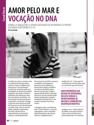 CanalDécor
Isabella Angeloni. A jovem designer de interiores À frente
dA novA Portofino Fly 35
Amor pelo mar e
vocação no DNA
A união faz a força e muitas vezes
é a responsável por germinar
sonhos e traçar os objetivos de
uma pessoa. Essa afirmação
retrata bem o fascínio pelo mar
da designer de interiores Isabella
Angeloni, que desde a infância
desenhou seus ideais por meio
da convivência em família. Sua
mãe sempre foi apaixonada por
arquitetura, decoração e design.
O pai tem uma marina há mais
de 20 anos e seu avô foi almirante
na Itália. Hoje, com 25 anos de
idade, Isabella é empresária
da Estilo a Bordo Decor,
especializada em decoração
náutica e yachting lifestyle.
Ela se formou em 2009, começou
a trabalhar com design de
interiores em residências e
desenvolveu alguns trabalhos
no interior de embarcações.
Mas foi em 2012 que surgiu a
oportunidade de dar o pontapé
inicial na carreira de decoração
náutica projetando o interior
da lancha Portofino Fly 35, do
estaleiro paulista Portofino
Yachts.
A designer conta, em primeira
mão, à Perfil Náutico o conceito
empregado e mostra detalhes
importantíssimos que deram
charme e elegância para o
Por Leo Suzuki
modelo Fly 35: “Cada copo foi
verificado por mim mesma, para
ter certeza de que não haveria
qualquer risco. Cada tecido foi
escolhido com muita atenção.
Cada costura foi feita com a
máxima precisão. Os mínimos
COM EXPERIÊNCIA EM
DESIGN DE INTERIORES,
EM 2012 SURGIU A
OPORTUNIDADE DE
INICIAR A CARREIRA NA
DECORAÇÃO NÁUTICA
84  PERFILNÁUTICO
 