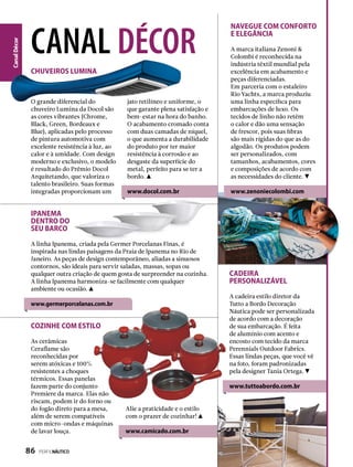 CanalDécor
Navegue com conforto
e elegância
A marca italiana Zenoni &
Colombi é reconhecida na
indústria têxtil mundial pela
excelência em acabamento e
peças diferenciadas.
Em parceria com o estaleiro
Rio Yachts, a marca produziu
uma linha específica para
embarcações de luxo. Os
tecidos de linho não retêm
o calor e dão uma sensação
de frescor, pois suas fibras
são mais rígidas do que as do
algodão. Os produtos podem
ser personalizados, com
tamanhos, acabamentos, cores
e composições de acordo com
as necessidades do cliente.
www.zenoniecolombi.com
CADEIRA
PERSONALIZÁVEL
A cadeira estilo diretor da
Tutto a Bordo Decoração
Náutica pode ser personalizada
de acordo com a decoração
de sua embarcação. É feita
de alumínio com acento e
encosto com tecido da marca
Perennials Outdoor Fabrics.
Essas lindas peças, que você vê
na foto, foram padronizadas
pela designer Tania Ortega.
www.tuttoabordo.com.br
Cozinhe com estilo
As cerâmicas
Ceraflame são
reconhecidas por
serem atóxicas e 100%
resistentes a choques
térmicos. Essas panelas
fazem parte do conjunto
Premiere da marca. Elas não
riscam, podem ir do forno ou
do fogão direto para a mesa,
além de serem compatíveis
com micro-ondas e máquinas
de lavar louça.
canal décor
O grande diferencial do
chuveiro Lumina da Docol são
as cores vibrantes (Chrome,
Black, Green, Bordeaux e
Blue), aplicadas pelo processo
de pintura automotiva com
excelente resistência à luz, ao
calor e à umidade. Com design
moderno e exclusivo, o modelo
é resultado do Prêmio Docol
Arquitetando, que valoriza o
talento brasileiro. Suas formas
integradas proporcionam um
CHUVEIROS LUMINA
jato retilíneo e uniforme, o
que garante plena satisfação e
bem-estar na hora do banho.
O acabamento cromado conta
com duas camadas de níquel,
o que aumenta a durabilidade
do produto por ter maior
resistência à corrosão e ao
desgaste da superfície do
metal, perfeito para se ter a
bordo.
www.docol.com.br
A linha Ipanema, criada pela Germer Porcelanas Finas, é
inspirada nas lindas paisagens da Praia de Ipanema no Rio de
Janeiro. As peças de design contemporâneo, aliadas a sinuosos
contornos, são ideais para servir saladas, massas, sopas ou
qualquer outra criação de quem gosta de surpreender na cozinha.
A linha Ipanema harmoniza-se facilmente com qualquer
ambiente ou ocasião.
www.germerporcelanas.com.br
Ipanema
dentro do
seu barco
Alie a praticidade e o estilo
com o prazer de cozinhar!
www.camicado.com.br
86  PERFILNÁUTICO
 