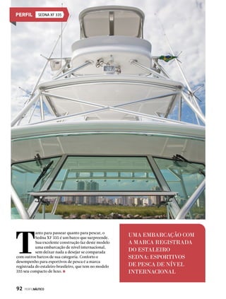 Sedna XF 335
UMA EMBARCAÇÃO COM
A MARCA REGISTRADA
DO ESTALEIRO
SEDNA: ESPORTIVOS
DE PESCA DE NÍVEL
INTERNACIONAL
T
anto para passear quanto para pescar, o
Sedna XF 335 é um barco que surpreende.
Sua excelente construção faz deste modelo
uma embarcação de nível internacional,
sem deixar nada a desejar se comparada
com outros barcos de sua categoria. Conforto e
desempenho para esportivos de pesca é a marca
registrada do estaleiro brasileiro, que tem no modelo
335 seu compacto de luxo.
92  PERFILNÁUTICO
 