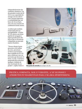 PRÁTICA, COMPACTA, ÁGIL E VERSÁTIL, A XF 335 POSSUI
ATRIBUTOS FUNDAMENTAIS PARA UMA BOA SPORTFISHING
independentemente das
condições climáticas. Um
dos grandes trunfos da XF
335 é a sua capacidade de
navegar em mar aberto
com a mesma segurança
e confiabilidade que um
barco de 50 ou 60 pés,
mas com um consumo de
combustível muito menor.
A embarcação também
surpreende pela sua
navegabilidade. A Sedna
XF 335 oferece um ótimo
padrão de navegação e
supera grande parte dos
barcos que se encontram
à disposição no mercado
náutico brasileiro.
“Nossos clientes fazem
pescarias a 100 milhas
da costa, pernoitam
no barco e já enviamos
duas unidades do XF 335
para a Bahia por mar em
travessias que duraram 55
horas, ou seja, é um barco
preparado para enfrentar
qualquer condição de
mar em função do seu
projeto”, explica Clark. Dois postos de comando, do cockpit e do alto
PERFILNÁUTICO  95
 