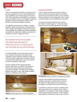Sedna XF 335
Casco
Talvez o maior desafio de projetos com menos de 35
pés seja o equilíbrio do casco. Com distribuição de
peso semelhante ao de uma lancha de maior porte,
a XF 335 faz manobras com facilidade e se comporta
bem em condições adversas de navegação. Segurança
garantida, seja para um pequeno passeio com a
família, seja em grandes viagens oceânicas.
O resultado da parceria entre a Sedna e o estúdio
Donald L. Blount and Associates é uma sportfisher
única. Viagens mais rápidas e mais suaves, graças a
uma propulsão que trabalha parcialmente embutida
em semitúneis, reduzindo o calado e aumentando a
eficiência ao reduzir o ângulo dos eixos.
Espaços internos
Com pé-direito de quase dois metros de altura, o
salão é confortável e permite uma boa circulação.
Através de um acionamento elétrico, uma excelente
dinete transforma-se em uma grande cama, na qual
se podem abrigar mais convidados para o pernoite.
O camarote principal também possui um bom
pé-direito e é muito espaçoso. “A altura da cabine
proporciona uma sensação agradável e não aquela
sensação claustrofóbica de quando entramos em
ambientes apertados”, comenta Clark. Os barcos
do estaleiro são decorados por uma arquiteta e
privilegiam a utilização de materiais sustentáveis.
A cozinha fica a boreste no salão e é completa, com
cuba, água quente e fria, cooktop, micro-ondas e
refrigerador. Já o banheiro é muito amplo e também
segue com pé-direito de 2 metros. O vaso sanitário
com dimensões residenciais oferece maior conforto.
Pé-direito alto também no banheiro e no espaço para refeições
A alturada cabine proporciona uma sensação agradável
O cockpit moldado em uma única peça é muito
bem-acabado. Desta forma, ele confere maior
resistência e menor índice de vibração e ruídos. O
sócio do estaleiro explica que caso fosse executado
em várias partes sobrepostas, como é de costume
no Brasil, a qualidade cairia muito.
O banco de piloto oferece espaço para duas
pessoas. Além disso, um sofá em L localizado ao
lado do banco pode recepcionar mais pessoas
no posto de comando. O cockpit possui também
gabinetes para gelo e cuba, cujas tampas também
podem ser utilizadas como assentos.
OS BARCOS DO ESTALEIRO
SÃO BEM DECORADOS E
PRIVILEGIAM A UTILIZAÇÃO
DE MATERIAIS SUSTENTÁVEIS
96  PERFILNÁUTICO
 