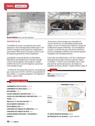 Sedna XF 335
Motorização
A facilidade de acesso e manutenção da casa de
máquinas é outro destaque desta embarcação. A XF
335 leva vantagem neste quesito em comparação a
outros barcos deste porte, nos quais o acesso à casa
de máquinas geralmente é bem complicado.
A facilidade é tamanha devido aos dois pistões
hidráulicos que impulsionam a entrada. Quando
o barco está navegando, uma tampa no cockpit
também dá acesso à casa de máquinas, que possui
contramoldes em gel.
“O Sedna XF 335 utiliza dois motores, com potências
que variam entre 370 HP e 480 HP, com propulsão de
eixo e hélice, e o conjunto propulsor é em Aquamet e
Nibral”, aponta Clark.
Desta forma o barco atinge uma velocidade de
cruzeiro de 28 nós. Já a velocidade máxima pode
chegar a 32 nós. Os motores são a diesel e o tanque de
combustível comporta 900 litros. Em velocidade de
cruzeiro o consumo fica por volta de 80 a 100 litros
por hora, chegando a 140 litros em uma hora quando
navegando em velocidade máxima.
Com todos estes diferenciais, a XF 335 é voltada para
quem gosta de navegar e procura um barco seguro
e confiável. “O barco é um convertible, isto é, tanto
para passear quanto para pescar, ele atende aos
requisitos de nossos clientes”, finaliza Alberto Clark.
ESPECIFICAÇÕES TÉCNICAS
COMPRIMENTO TOTAL DE CASCO: 10,22 m
CAPACIDADE DOS TANQUES DE ÁGUA: 200 L
LOTAÇÃO MÁXIMA (TRIPULAÇÃO + PASSAGEIROS): 12
PERNOITE: 4
PÉ-DIREITO (REGIÃO DA ENTRADA): 1,95 m
MOTORIZAÇÃO (PÉ-DE-GALINHA): 2 x (370 a 480) HP
COMPRIMENTO DA LINHA D’ÁGUA: 8,21 m
BOCA MÁXIMA: 3,98 m
CALADO CARREGADO COM PROPULSÃO: 0,82 m
CALADO LEVE (DESCARREGADO) COM PROPULSÃO: 0,73 m
PONTAL: 1,95 m
DESLOCAMENTO LEVE: 7,45 t
CAPACIDADE DOS TANQUES DE COMBUSTÍVEL: 900 L
ÂNGULO DO “V“ DO CASCO NA POPA: 14,5°
DESLOCAMENTO CARREGADO: 9,69 t
SERVIÇO
SITE: www.sednayachts.com.br
TELEFONES: (11) 2524 3333
Acesso facilitado para a casa das máquinas
COMPRIMENTO TOTAL: 10,22 m
BOCA:3,98m
Planta
Externa
Planta
Interna
98  PERFILNÁUTICO
 