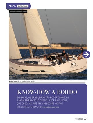 Dufour 500
know-how a bordo
Em breve, os brasileiros vão poder conhecer
a nova embarcação Grand Large da Dufour,
que chega ao país pela Descobre Ventos
no Rio Boat Show 2013 Por AMANDA KASECKER
O novo veleiro de 50 pés da Dufour Yachts
www.descobreventos.com.br
PERFILNÁUTICO  99
 